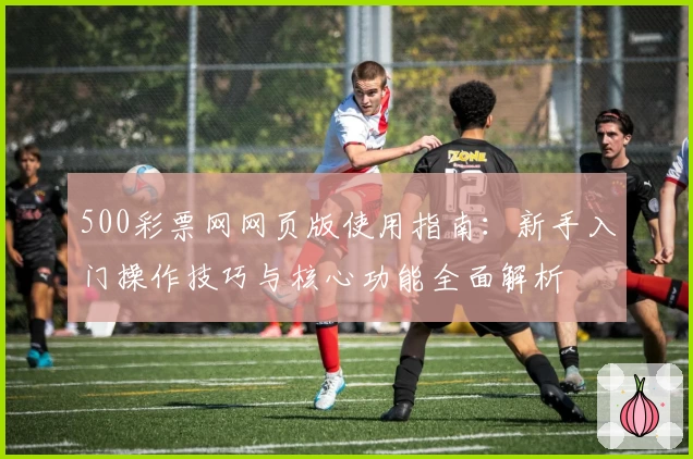 500彩票网网页版使用指南：新手入门操作技巧与核心功能全面解析