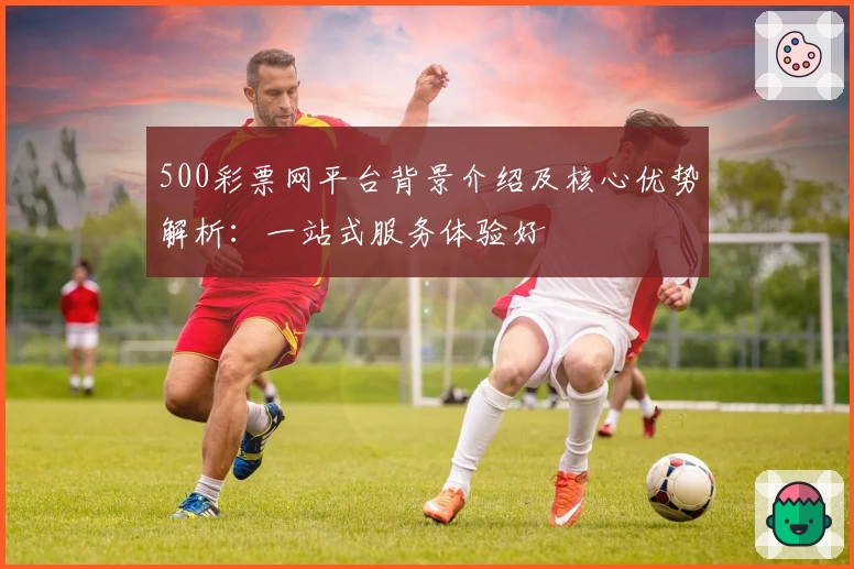 500彩票网平台背景介绍及核心优势解析：一站式服务体验好
