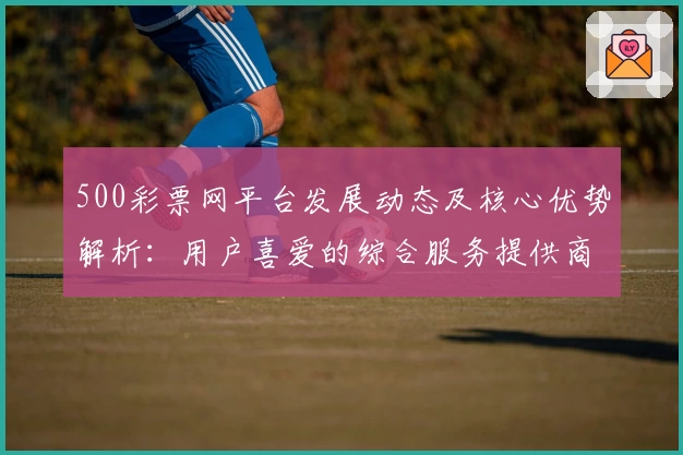 500彩票网平台发展动态及核心优势解析：用户喜爱的综合服务提供商