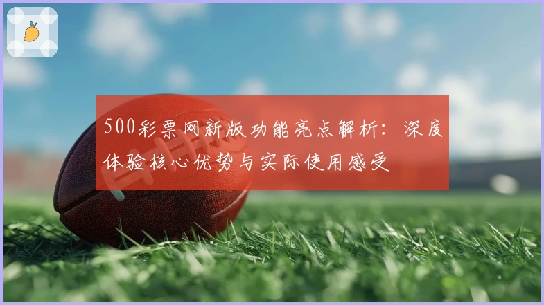 500彩票网新版功能亮点解析：深度体验核心优势与实际使用感受