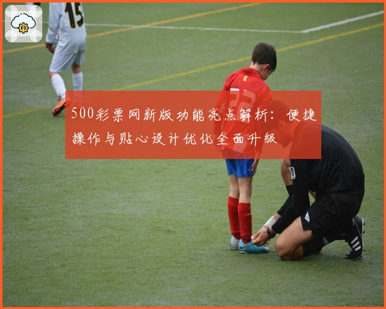 500彩票网新版功能亮点解析:便捷操作与贴心设计优化全面升级
