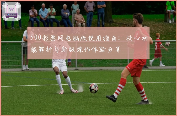 500彩票网电脑版使用指南：核心功能解析与新版操作体验分享