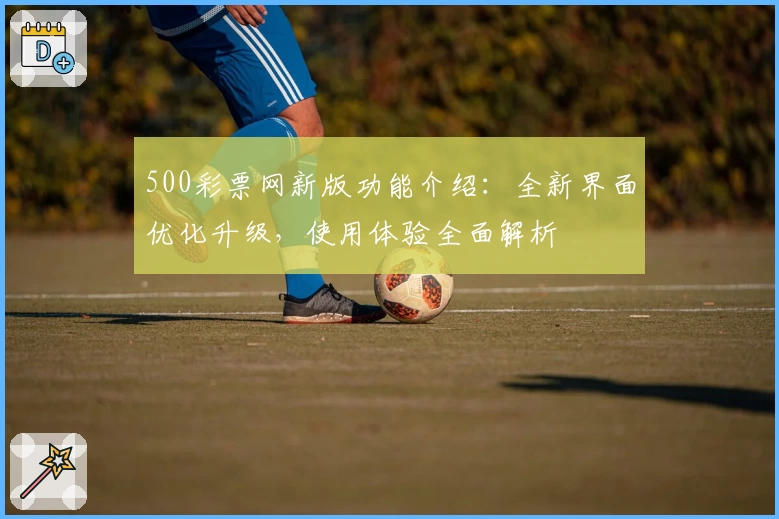 500彩票网新版功能介绍：全新界面优化升级，使用体验全面解析