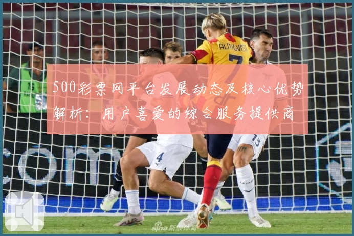 500彩票网平台发展动态及核心优势解析：用户喜爱的综合服务提供商