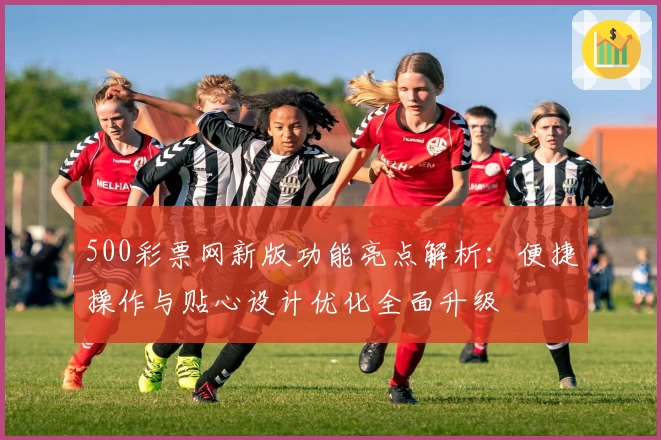 500彩票网新版功能亮点解析：便捷操作与贴心设计优化全面升级